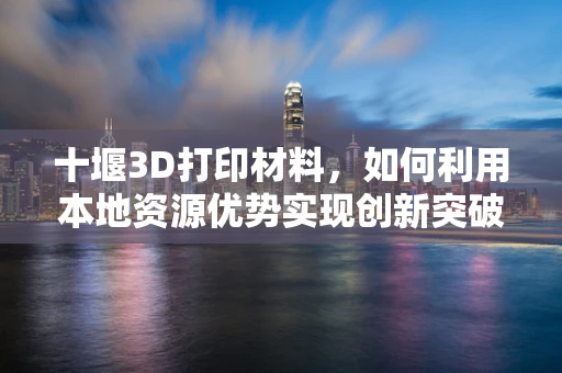 十堰3D打印材料，如何利用本地资源优势实现创新突破？