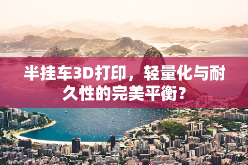 半挂车3D打印，轻量化与耐久性的完美平衡？