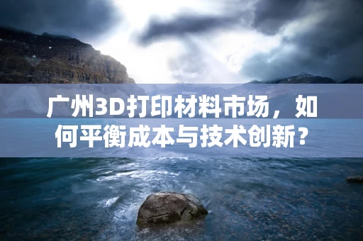 广州3D打印材料市场，如何平衡成本与技术创新？