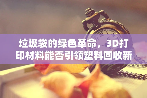 垃圾袋的绿色革命，3D打印材料能否引领塑料回收新风尚？