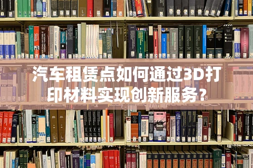 汽车租赁点如何通过3D打印材料实现创新服务？