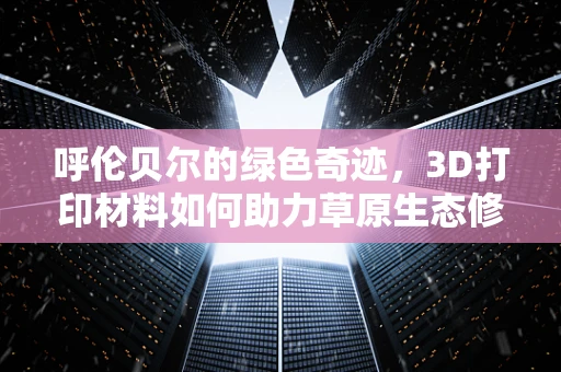 呼伦贝尔的绿色奇迹，3D打印材料如何助力草原生态修复？