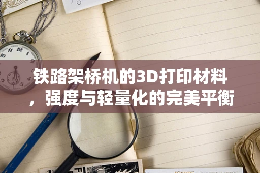 铁路架桥机的3D打印材料，强度与轻量化的完美平衡？