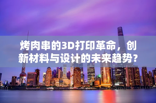 烤肉串的3D打印革命，创新材料与设计的未来趋势？