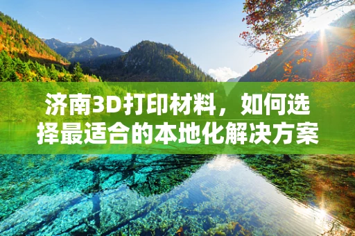济南3D打印材料，如何选择最适合的本地化解决方案？