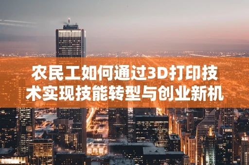 农民工如何通过3D打印技术实现技能转型与创业新机遇？