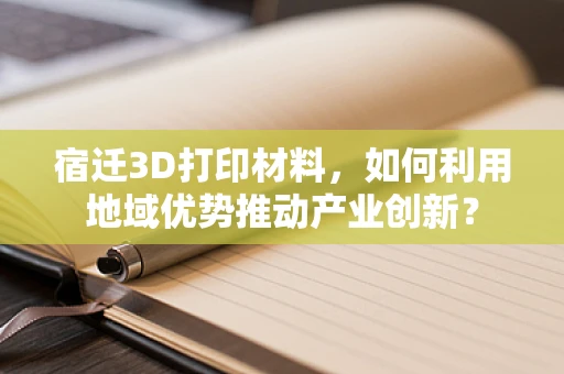 宿迁3D打印材料，如何利用地域优势推动产业创新？