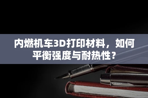 内燃机车3D打印材料，如何平衡强度与耐热性？
