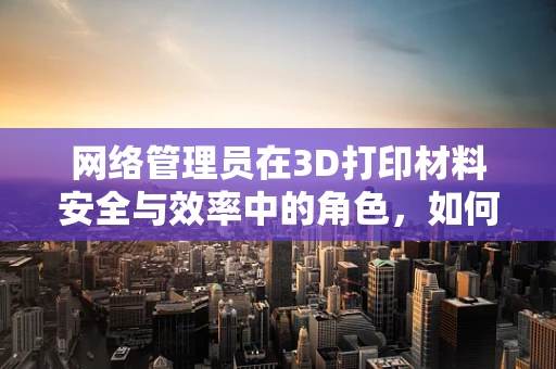 网络管理员在3D打印材料安全与效率中的角色，如何构建安全的打印环境？