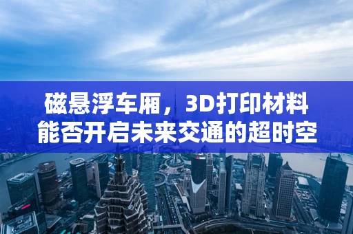 磁悬浮车厢，3D打印材料能否开启未来交通的超时空之旅？