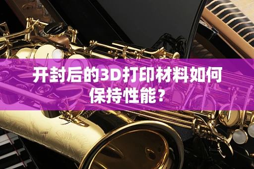 开封后的3D打印材料如何保持性能？