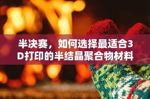 半决赛，如何选择最适合3D打印的半结晶聚合物材料？