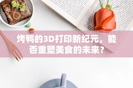烤鸭的3D打印新纪元，能否重塑美食的未来？