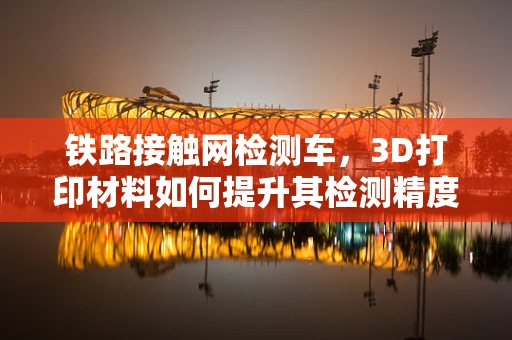 铁路接触网检测车，3D打印材料如何提升其检测精度与耐用性？