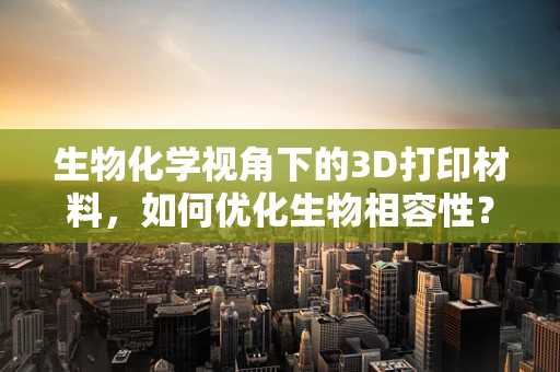 生物化学视角下的3D打印材料，如何优化生物相容性？