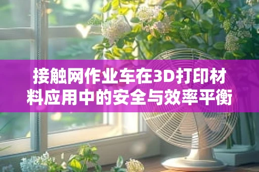 接触网作业车在3D打印材料应用中的安全与效率平衡点何在？
