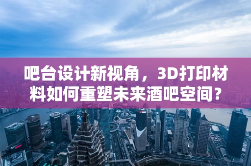 吧台设计新视角，3D打印材料如何重塑未来酒吧空间？