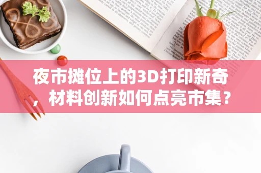 夜市摊位上的3D打印新奇，材料创新如何点亮市集？