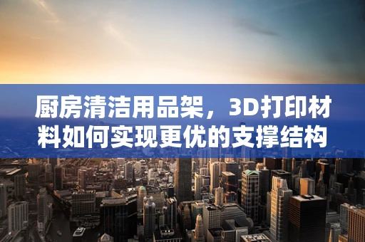 厨房清洁用品架，3D打印材料如何实现更优的支撑结构与耐用性？