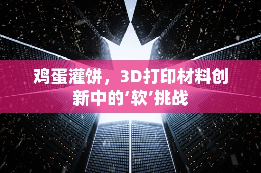鸡蛋灌饼，3D打印材料创新中的‘软’挑战