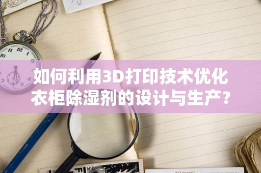 如何利用3D打印技术优化衣柜除湿剂的设计与生产？