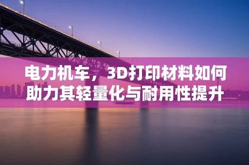 电力机车，3D打印材料如何助力其轻量化与耐用性提升？