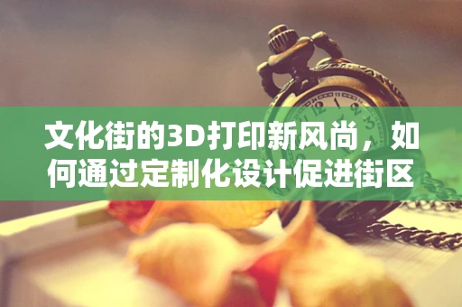 文化街的3D打印新风尚，如何通过定制化设计促进街区文化传承与创新？