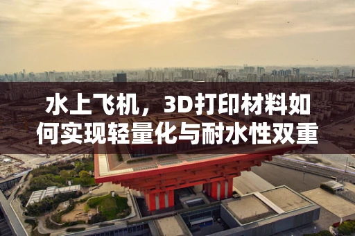 水上飞机，3D打印材料如何实现轻量化与耐水性双重突破？