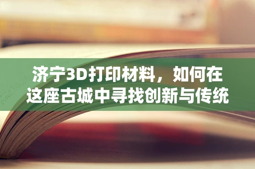 济宁3D打印材料，如何在这座古城中寻找创新与传统的完美融合？