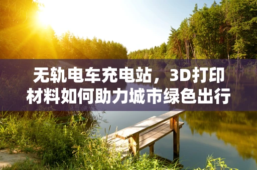 无轨电车充电站，3D打印材料如何助力城市绿色出行？