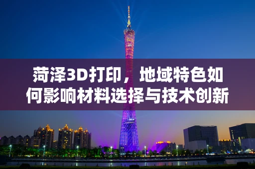 菏泽3D打印，地域特色如何影响材料选择与技术创新？