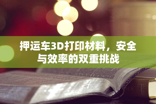 押运车3D打印材料，安全与效率的双重挑战