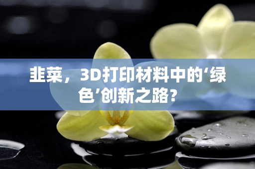 韭菜，3D打印材料中的‘绿色’创新之路？