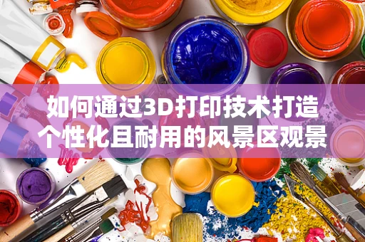 如何通过3D打印技术打造个性化且耐用的风景区观景台？