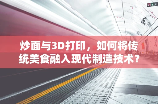 炒面与3D打印，如何将传统美食融入现代制造技术？