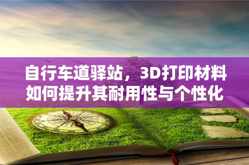自行车道驿站，3D打印材料如何提升其耐用性与个性化？