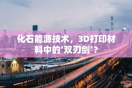 化石能源技术，3D打印材料中的‘双刃剑’？