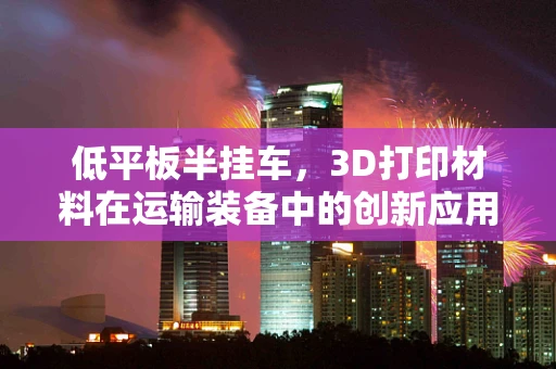 低平板半挂车，3D打印材料在运输装备中的创新应用？