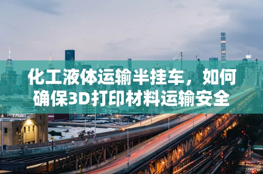 化工液体运输半挂车，如何确保3D打印材料运输安全？