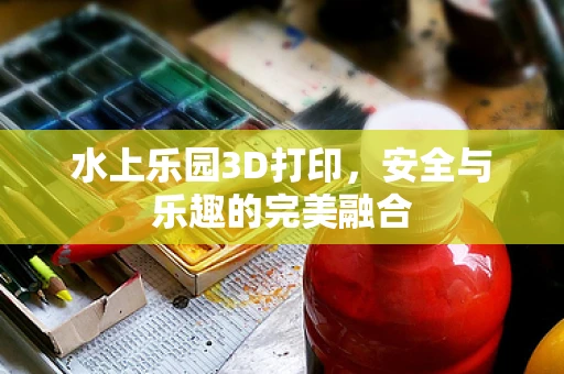 水上乐园3D打印，安全与乐趣的完美融合