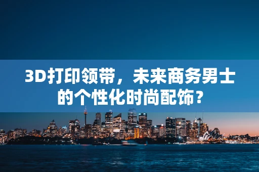3D打印领带，未来商务男士的个性化时尚配饰？