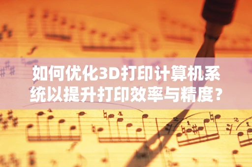 如何优化3D打印计算机系统以提升打印效率与精度？