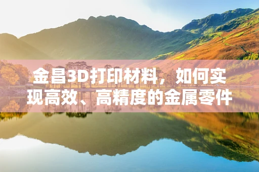 金昌3D打印材料，如何实现高效、高精度的金属零件制造？