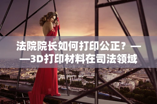 法院院长如何打印公正？——3D打印材料在司法领域的应用与挑战