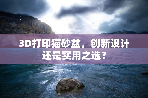 3D打印猫砂盆，创新设计还是实用之选？