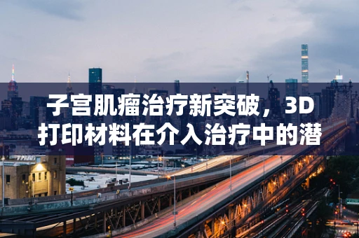 子宫肌瘤治疗新突破，3D打印材料在介入治疗中的潜力何在？