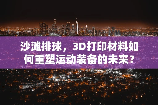 沙滩排球，3D打印材料如何重塑运动装备的未来？