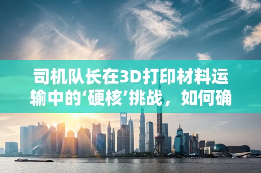 司机队长在3D打印材料运输中的‘硬核’挑战，如何确保材料安全与高效？