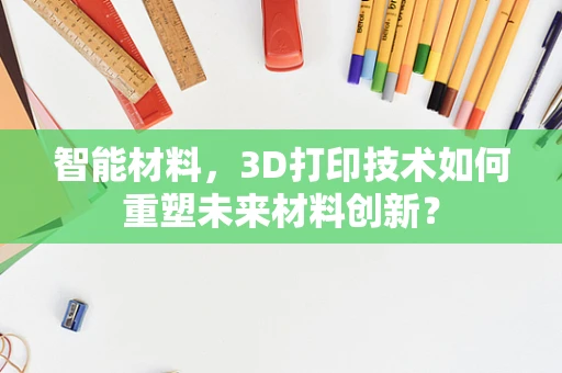 智能材料，3D打印技术如何重塑未来材料创新？