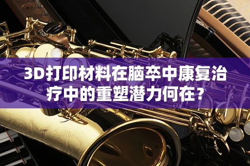 3D打印材料在脑卒中康复治疗中的重塑潜力何在？